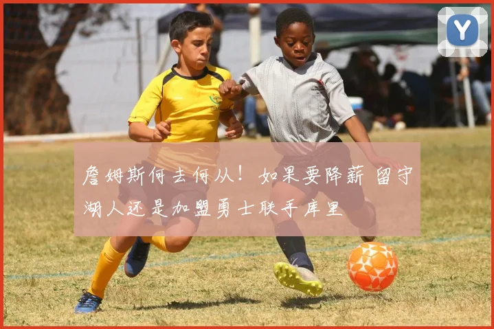 詹姆斯何去何从!如果要降薪 留守湖人还是加盟勇士联手库里